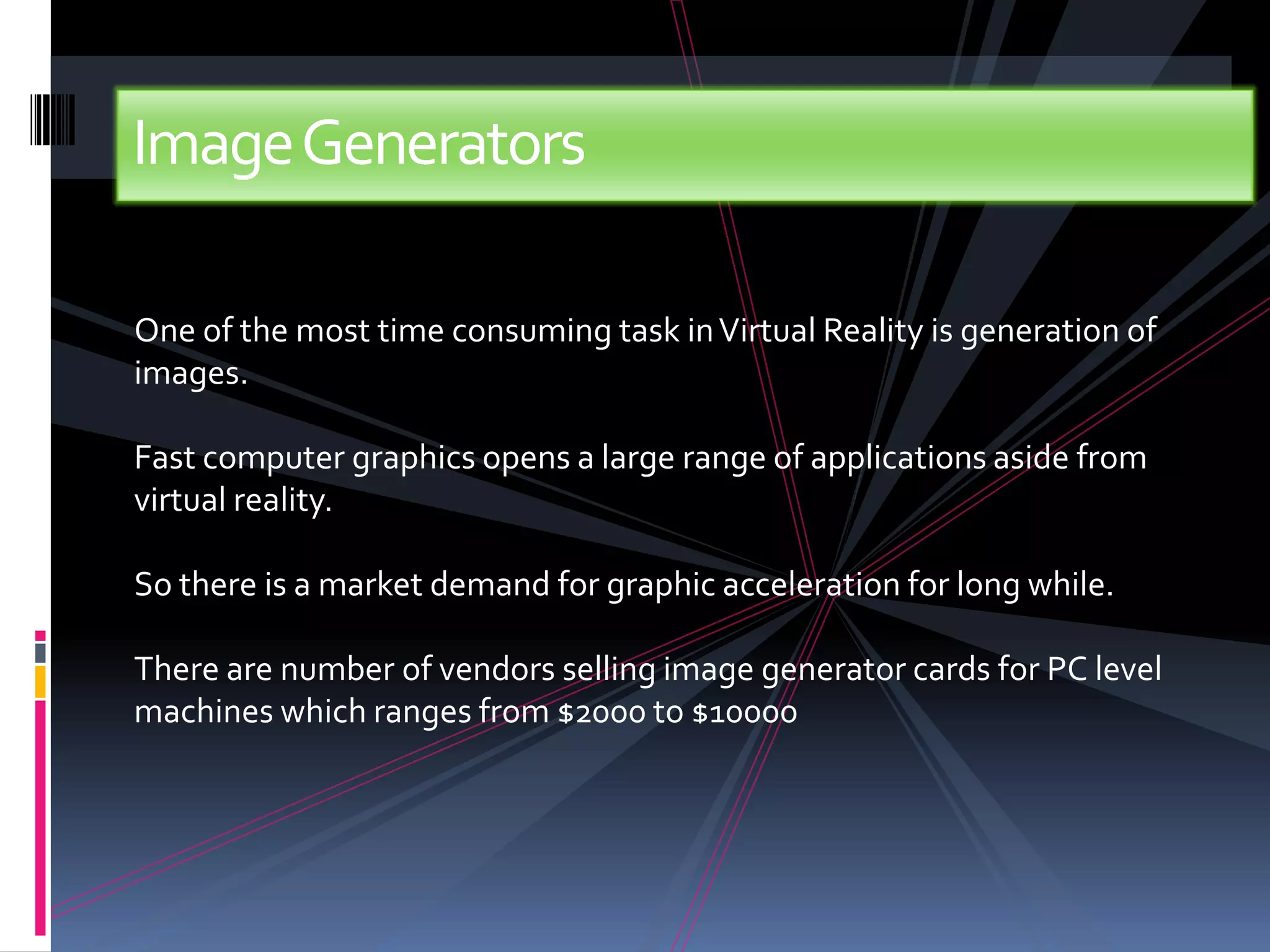 Image Generators

One of the most time consuming task in Virtual Reality is generation of
images.

Fast computer graphics opens a large range of applications aside from
virtual reality.

So there is a market demand for graphic acceleration for long while.

There are number of vendors selling image generator cards for PC level
machines which ranges from $2000 to $10000
 