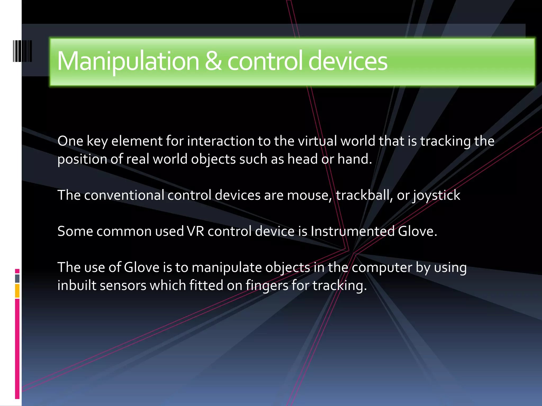 Manipulation & control devices

One key element for interaction to the virtual world that is tracking the
position of real world objects such as head or hand.

The conventional control devices are mouse, trackball, or joystick

Some common used VR control device is Instrumented Glove.

The use of Glove is to manipulate objects in the computer by using
inbuilt sensors which fitted on fingers for tracking.
 
