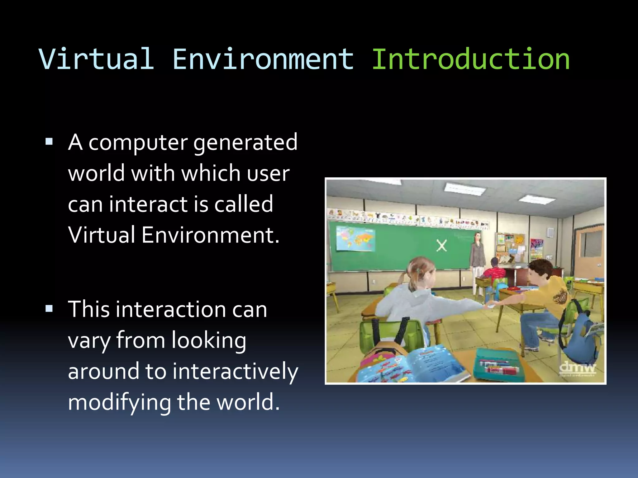 Virtual Environment Introduction

 A computer generated
  world with which user
  can interact is called
  Virtual Environment.


 This interaction can
  vary from looking
  around to interactively
  modifying the world.
 