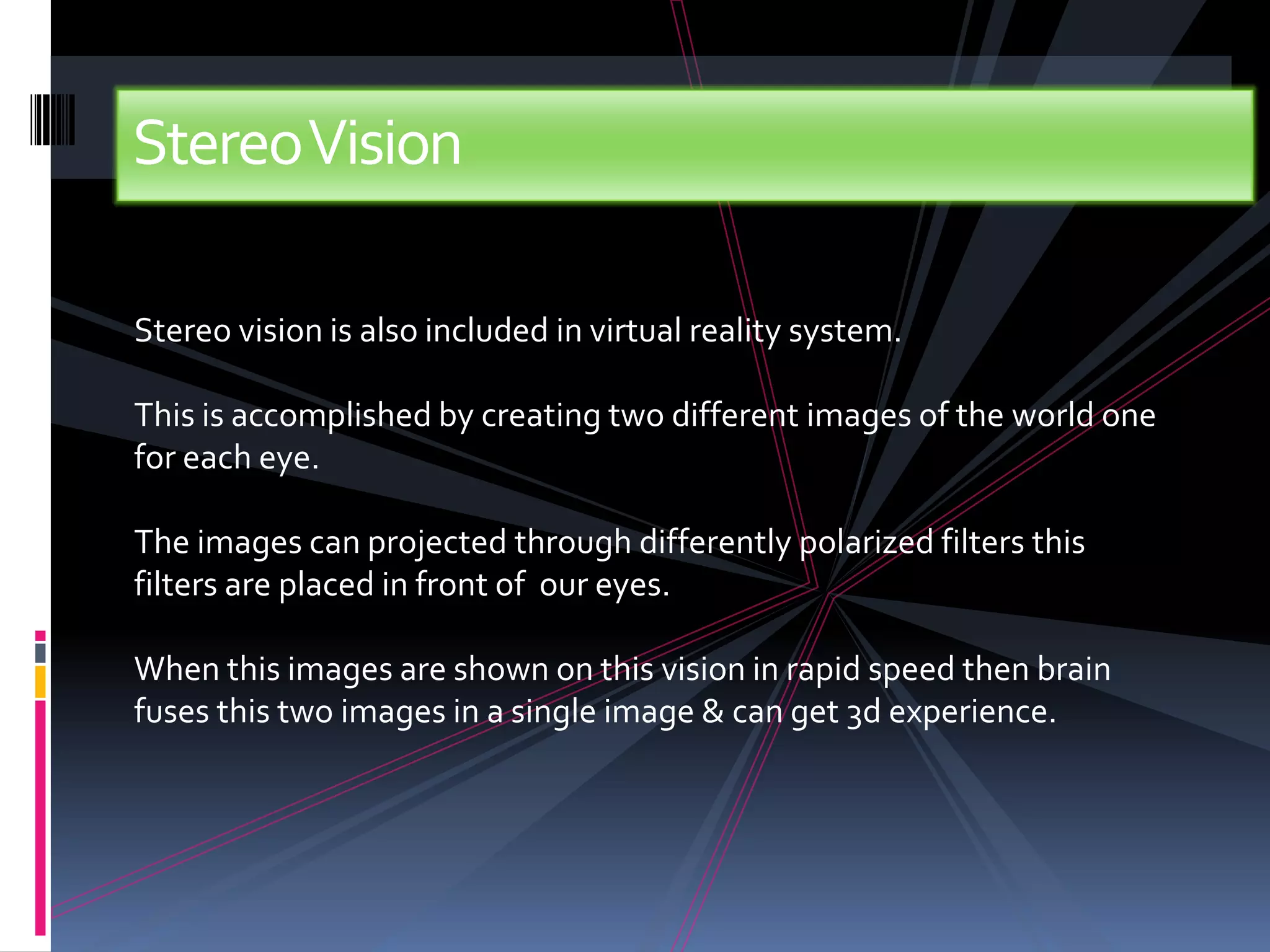 StereoVision

Stereo vision is also included in virtual reality system.

This is accomplished by creating two different images of the world one
for each eye.

The images can projected through differently polarized filters this
filters are placed in front of our eyes.

When this images are shown on this vision in rapid speed then brain
fuses this two images in a single image & can get 3d experience.
 