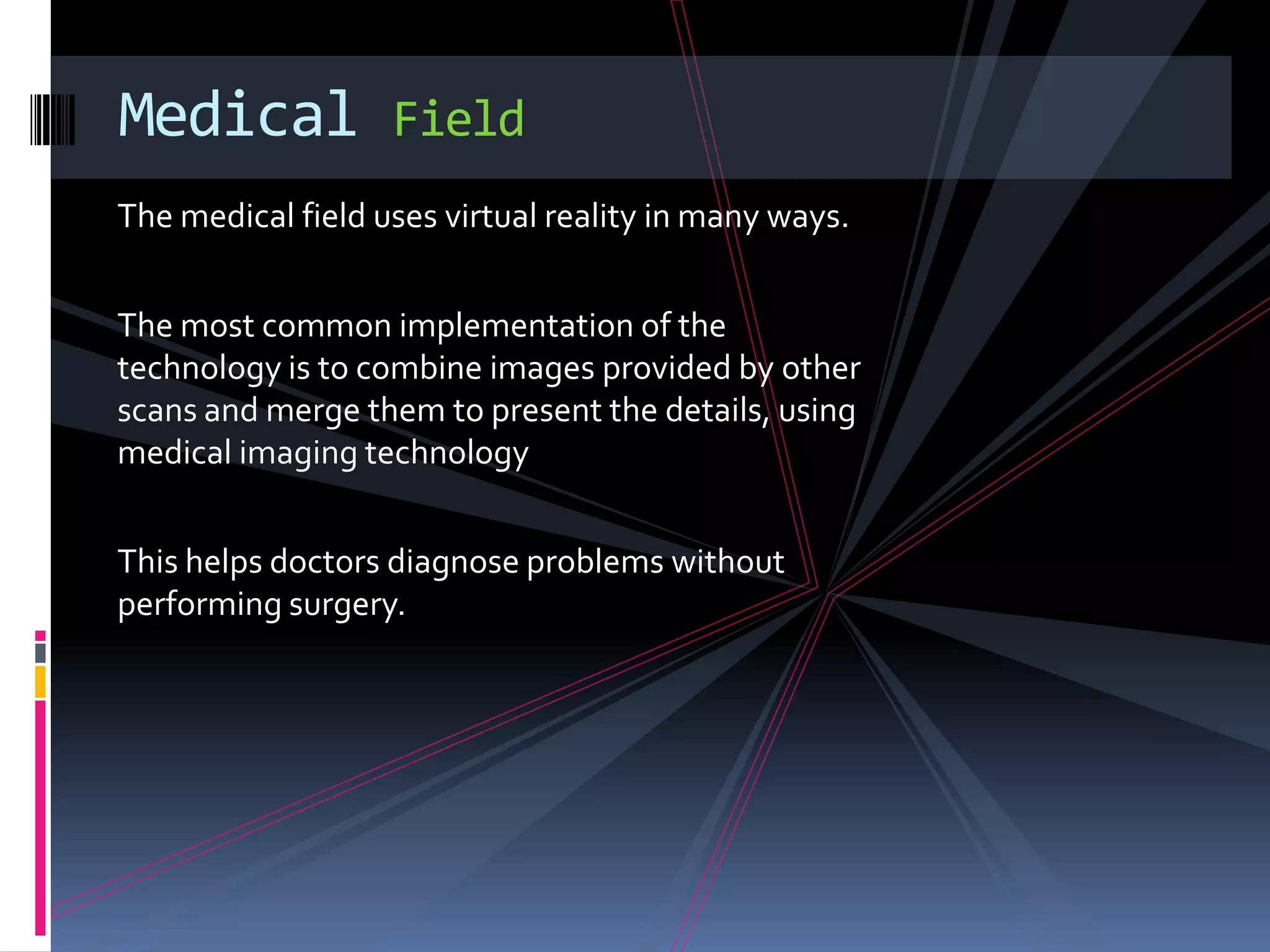 Medical            Field
The medical field uses virtual reality in many ways.


The most common implementation of the
technology is to combine images provided by other
scans and merge them to present the details, using
medical imaging technology


This helps doctors diagnose problems without
performing surgery.
 
