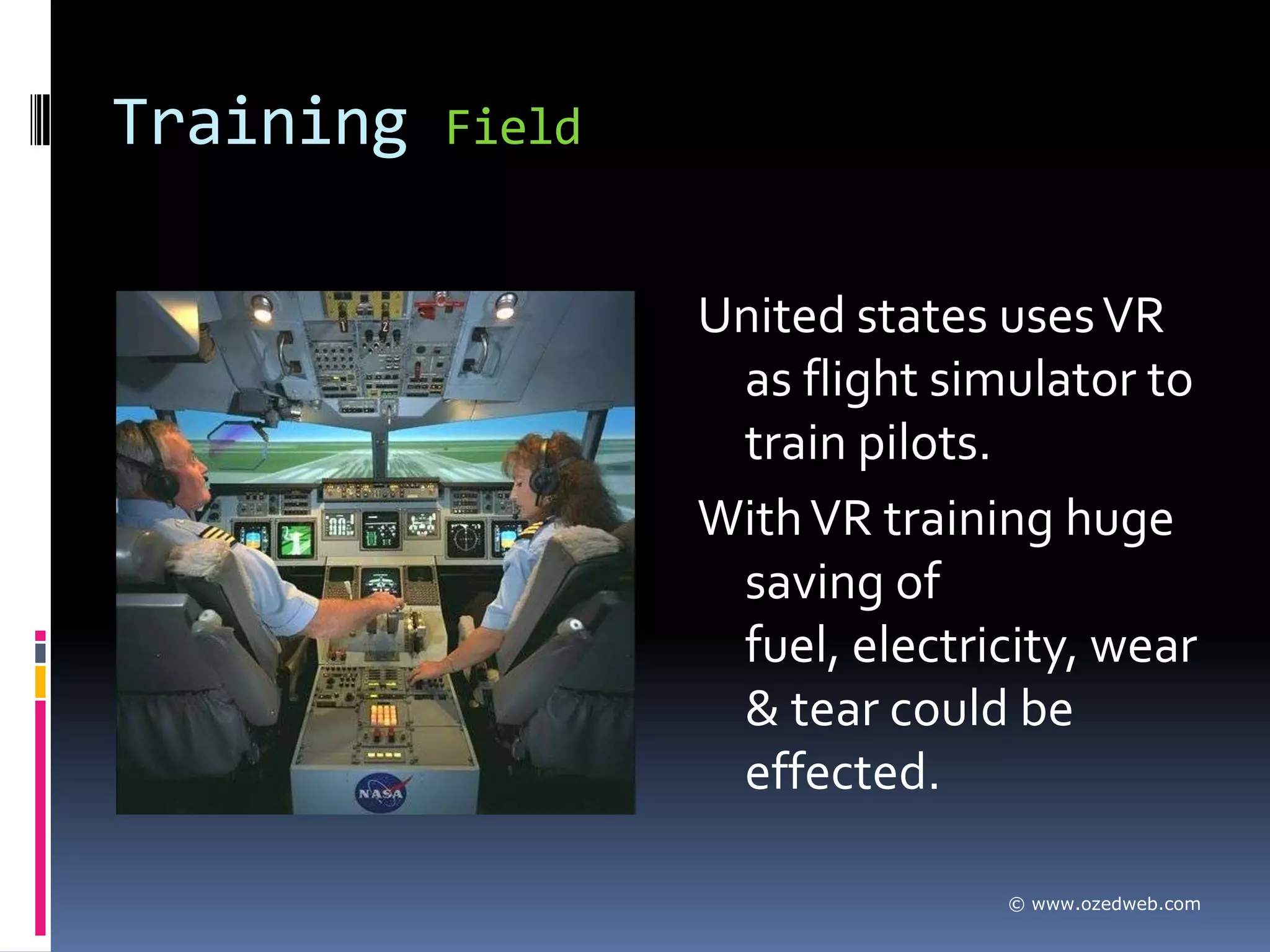 Training   Field


                   United states uses VR
                    as flight simulator to
                    train pilots.
                   With VR training huge
                    saving of
                    fuel, electricity, wear
                    & tear could be
                    effected.

                                 © www.ozedweb.com
 