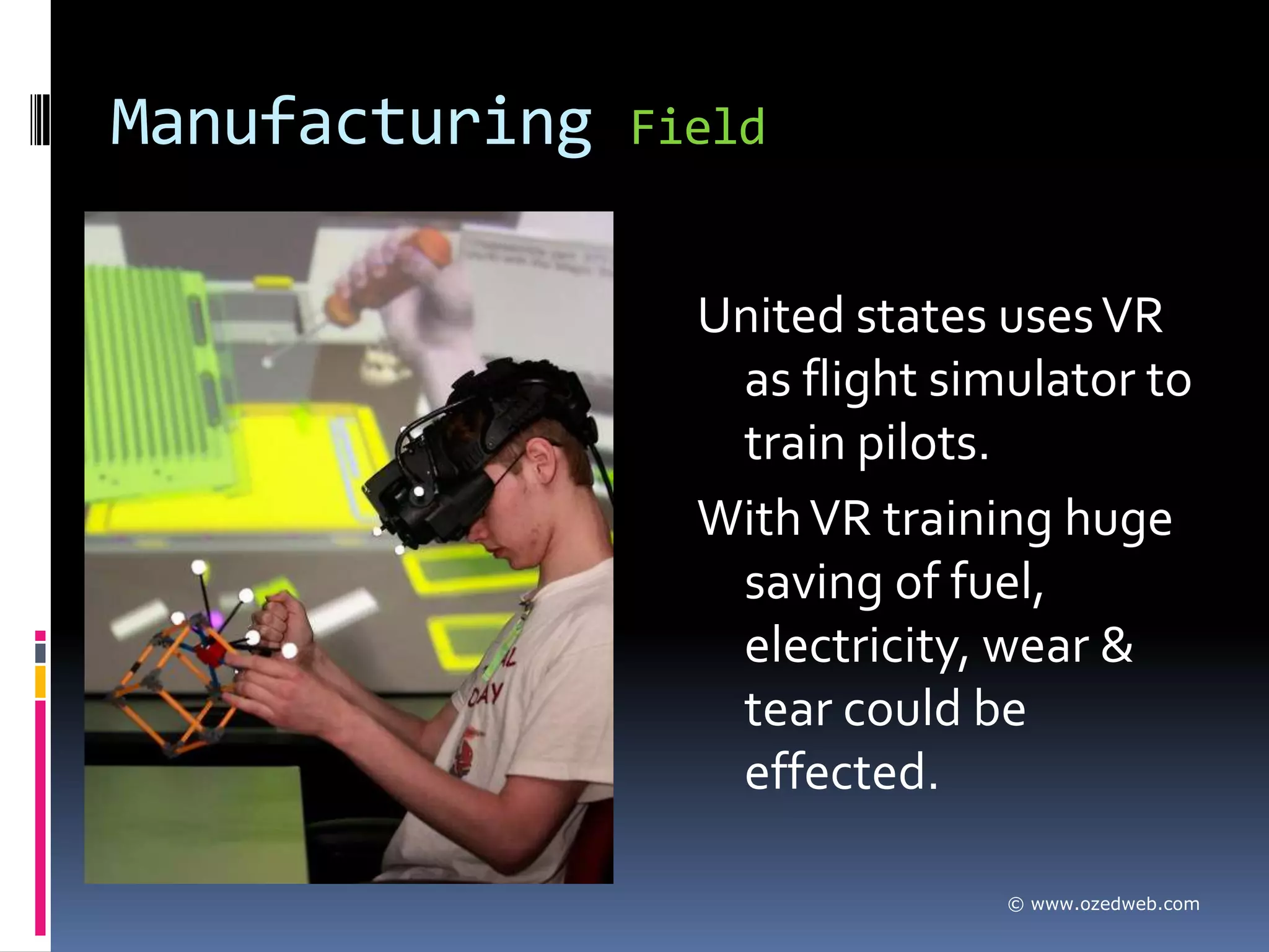 Manufacturing   Field


                  United states uses VR
                   as flight simulator to
                   train pilots.
                  With VR training huge
                   saving of fuel,
                   electricity, wear &
                   tear could be
                   effected.

                                © www.ozedweb.com
 