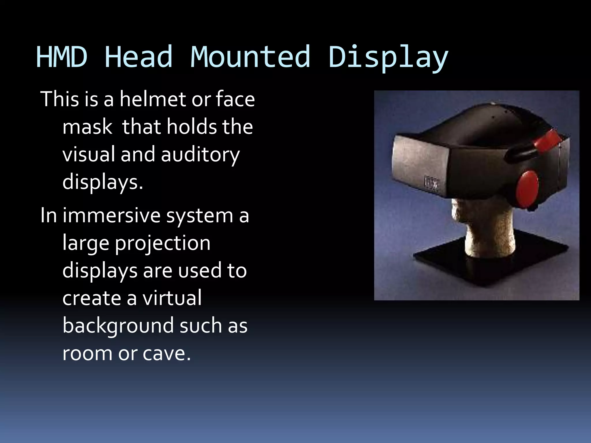 HMD Head Mounted Display
This is a helmet or face
   mask that holds the
   visual and auditory
   displays.
In immersive system a
   large projection
   displays are used to
   create a virtual
   background such as
   room or cave.
 