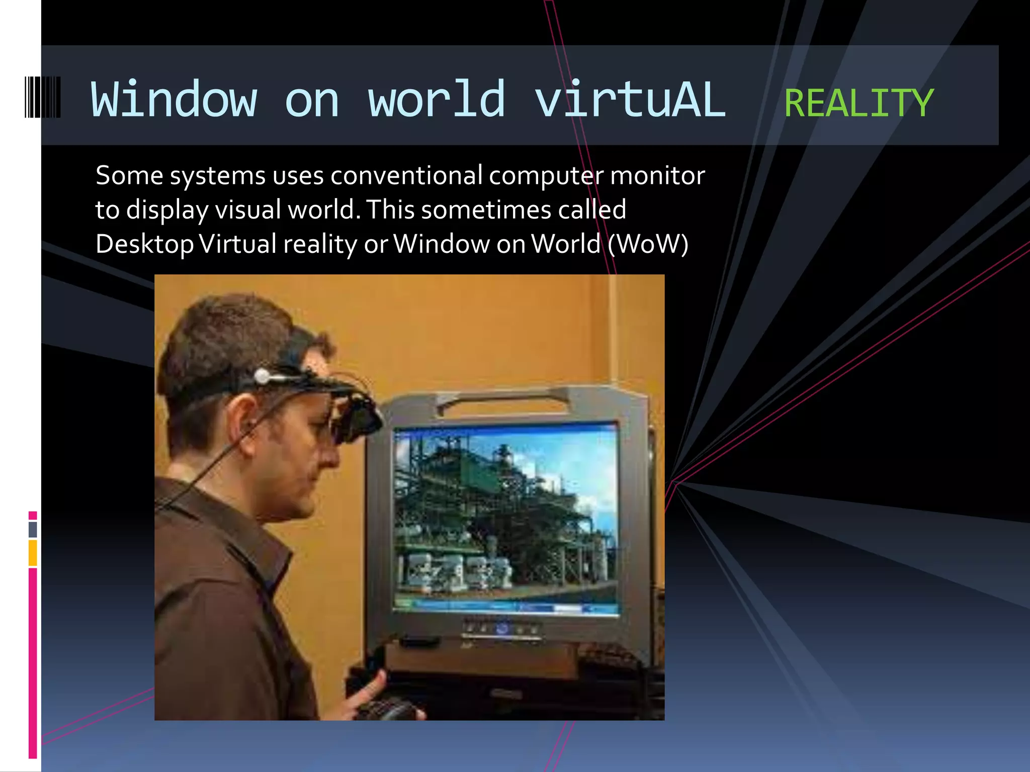 Window on world virtuAL                            REALITY
Some systems uses conventional computer monitor
to display visual world. This sometimes called
Desktop Virtual reality or Window on World (WoW)
 