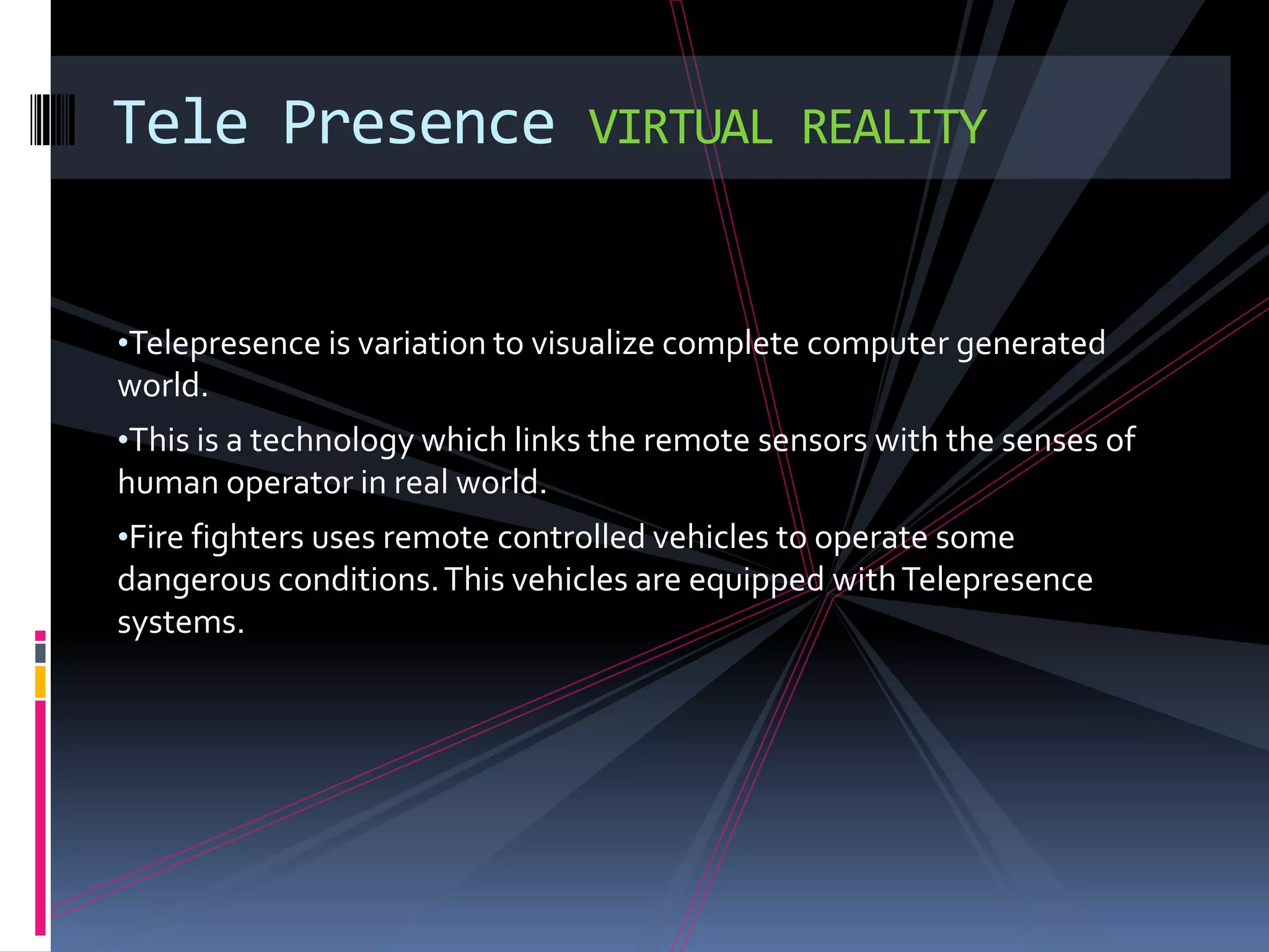 Tele Presence                   VIRTUAL REALITY


•Telepresence is variation to visualize complete computer generated
world.
•This is a technology which links the remote sensors with the senses of
human operator in real world.
•Fire fighters uses remote controlled vehicles to operate some
dangerous conditions. This vehicles are equipped with Telepresence
systems.
 