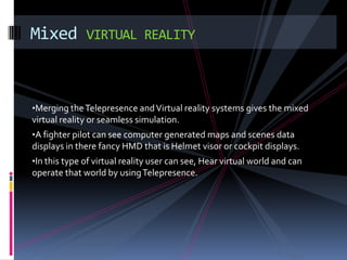 Mixed         VIRTUAL REALITY



•Merging the Telepresence and Virtual reality systems gives the mixed
virtual reality or seamless simulation.
•A fighter pilot can see computer generated maps and scenes data
displays in there fancy HMD that is Helmet visor or cockpit displays.
•In this type of virtual reality user can see, Hear virtual world and can
operate that world by using Telepresence.
 