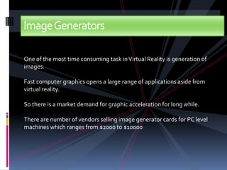 Image Generators

One of the most time consuming task in Virtual Reality is generation of
images.

Fast computer graphics opens a large range of applications aside from
virtual reality.

So there is a market demand for graphic acceleration for long while.

There are number of vendors selling image generator cards for PC level
machines which ranges from $2000 to $10000
 
