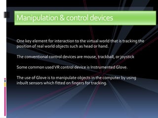 Manipulation & control devices

One key element for interaction to the virtual world that is tracking the
position of real world objects such as head or hand.

The conventional control devices are mouse, trackball, or joystick

Some common used VR control device is Instrumented Glove.

The use of Glove is to manipulate objects in the computer by using
inbuilt sensors which fitted on fingers for tracking.
 