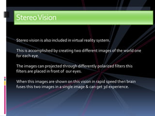 StereoVision

Stereo vision is also included in virtual reality system.

This is accomplished by creating two different images of the world one
for each eye.

The images can projected through differently polarized filters this
filters are placed in front of our eyes.

When this images are shown on this vision in rapid speed then brain
fuses this two images in a single image & can get 3d experience.
 