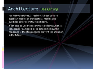 Architecture                  Designing
For many years virtual reality has been used to
establish models of architectural models and
buildings before construction begins.
It can also be used to reconstruct building which is
collapsed or damaged or to determine how this
happened & the steps needed prevent the situation
in the future.
 