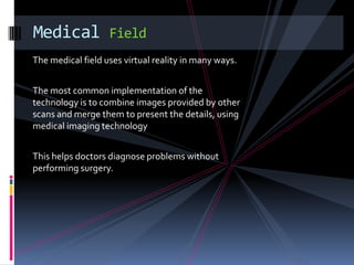 Medical            Field
The medical field uses virtual reality in many ways.


The most common implementation of the
technology is to combine images provided by other
scans and merge them to present the details, using
medical imaging technology


This helps doctors diagnose problems without
performing surgery.
 
