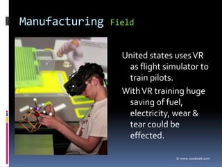 Manufacturing   Field


                  United states uses VR
                   as flight simulator to
                   train pilots.
                  With VR training huge
                   saving of fuel,
                   electricity, wear &
                   tear could be
                   effected.

                                © www.ozedweb.com
 