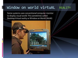 Window on world virtuAL                            REALITY
Some systems uses conventional computer monitor
to display visual world. This sometimes called
Desktop Virtual reality or Window on World (WoW)
 