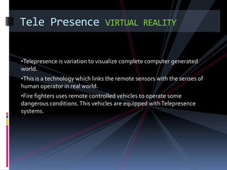 Tele Presence                   VIRTUAL REALITY


•Telepresence is variation to visualize complete computer generated
world.
•This is a technology which links the remote sensors with the senses of
human operator in real world.
•Fire fighters uses remote controlled vehicles to operate some
dangerous conditions. This vehicles are equipped with Telepresence
systems.
 