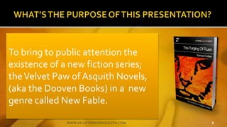 To bring to public attention the
existence of a new fiction series;
theVelvet Paw of Asquith Novels,
(aka the Dooven Books) in a new
genre called New Fable.
2WWW.VELVETPAWOFASQUITH.COM
 