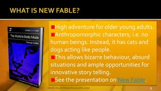 High adventure for older young adults.
Anthropomorphic characters; i.e. no
human beings. Instead, it has cats and
dogs acting like people.
This allows bizarre behaviour, absurd
situations and ample opportunities for
innovative story telling.
See the presentation on New Fable.
3WWW.VELVETPAWOFASQUITH.COM
 