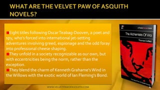 Eight titles followingOscarTeabag-Dooven, a poet and
spy, whos forced into international jet-setting
adventures involving greed, espionage and the odd foray
into professional cheese shaping.
They unfold in a society recognizable as our own, but
with eccentricities being the norm, rather than the
exception.
They blend the charm of Kenneth Grahame'sWind in
theWillows with the exotic world of Ian Fleming's Bond.
4WWW.VELVETPAWOFASQUITH.COM
 