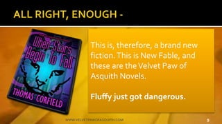 9WWW.VELVETPAWOFASQUITH.COM
?There have been no books written about poetically sensitive animals being forced to save the world because it's a stupid premise
?But anthropomorphism renders the stupid credible, and the absurd becomes wonderful
?Were the characters human, the books' wouldn't work
?There have been no books written about poetically sensitive animals being forced to save the world because it's a stupid premise
?But anthropomorphism renders the stupid credible, and the absurd becomes wonderful
?Were the characters human, the books' wouldn't work
?There have been no books written about poetically sensitive animals being forced to save the world because it's a stupid premise
?But anthropomorphism renders the stupid credible, and the absurd becomes wonderful
?Were the characters human, the books' wouldn't work
?There have been no books written about poetically sensitive animals being forced to save the world because it's a stupid premise
?But anthropomorphism renders the stupid credible, and the absurd becomes wonderful
?Were the characters human, the books' wouldn't work
?There have been no books written about poetically sensitive animals being forced to save the world because it's a stupid premise
?But anthropomorphism renders the stupid credible, and the absurd becomes wonderful
?Were the characters human, the books' wouldn't work
This is, therefore, a brand new
fiction.This is New Fable, and
these are theVelvet Paw of
Asquith Novels.
Fluffy just got dangerous.
 