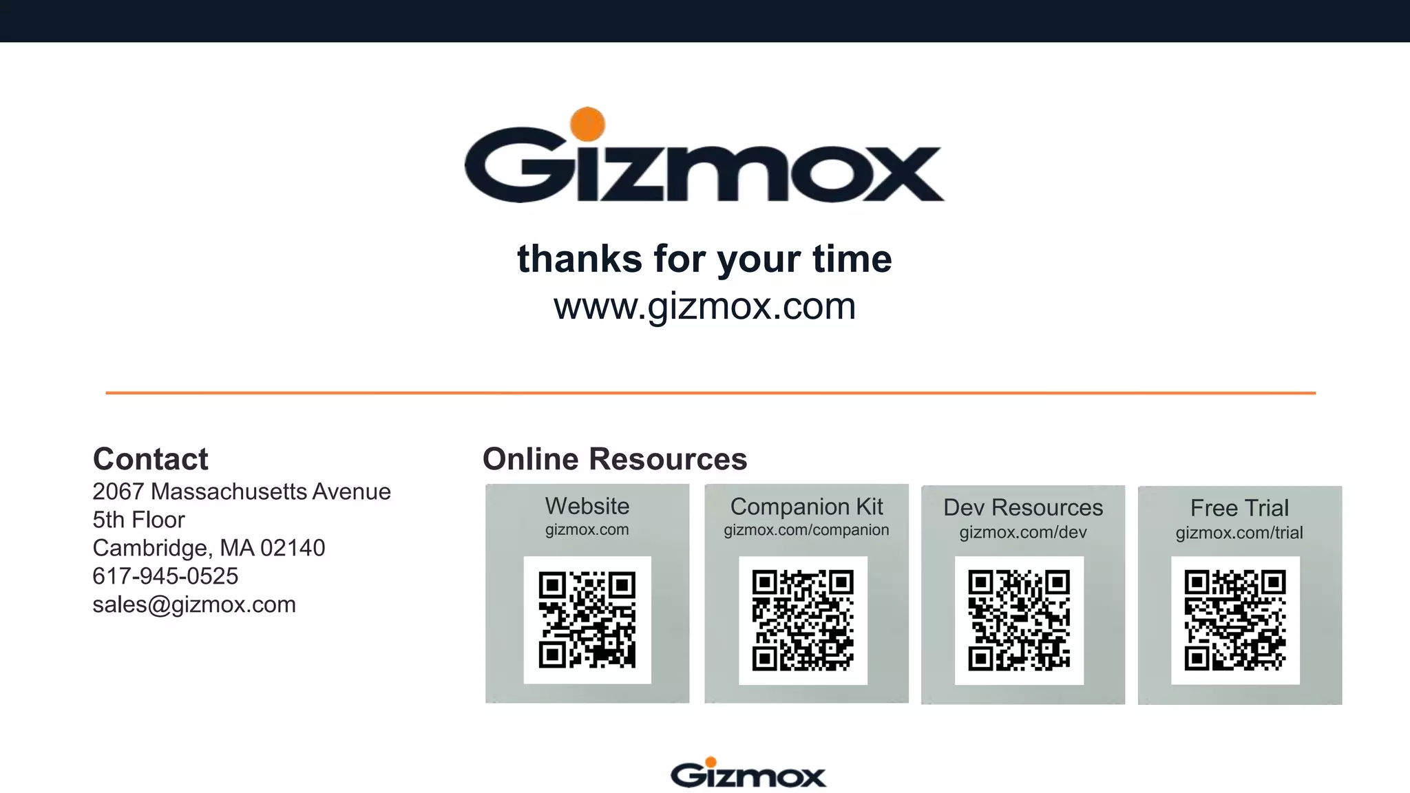 thanks for your time
www.gizmox.com

Contact
2067 Massachusetts Avenue
5th Floor
Cambridge, MA 02140
617-945-0525
sales@gizmox.com

Online Resources
Website

Companion Kit

Dev Resources

Free Trial

gizmox.com

gizmox.com/companion

gizmox.com/dev

gizmox.com/trial

 