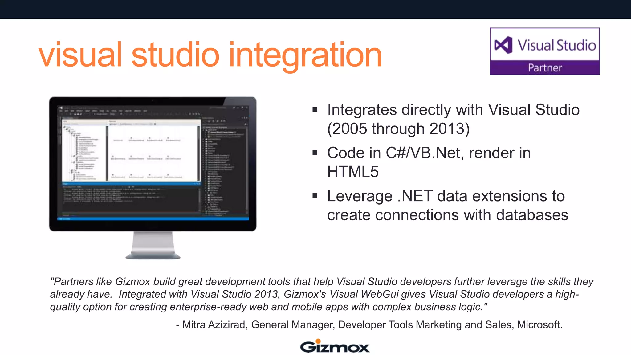 visual studio integration
 Integrates directly with Visual Studio
(2005 through 2013)
 Code in C#/VB.Net, render in
HTML5
 Leverage .NET data extensions to
create connections with databases

"Partners like Gizmox build great development tools that help Visual Studio developers further leverage the skills they
already have. Integrated with Visual Studio 2013, Gizmox's Visual WebGui gives Visual Studio developers a highquality option for creating enterprise-ready web and mobile apps with complex business logic."
- Mitra Azizirad, General Manager, Developer Tools Marketing and Sales, Microsoft.

 