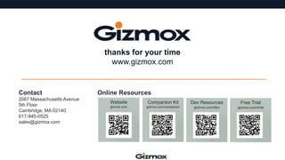 thanks for your time
www.gizmox.com

Contact
2067 Massachusetts Avenue
5th Floor
Cambridge, MA 02140
617-945-0525
sales@gizmox.com

Online Resources
Website

Companion Kit

Dev Resources

Free Trial

gizmox.com

gizmox.com/companion

gizmox.com/dev

gizmox.com/trial

 