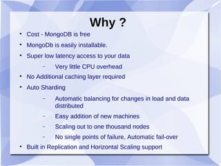 Why ?

Cost - MongoDB is free

MongoDb is easily installable.

Super low latency access to your data
− Very little CPU overhead

No Additional caching layer required

Auto Sharding
− Automatic balancing for changes in load and data
distributed
− Easy addition of new machines
− Scaling out to one thousand nodes
− No single points of failure, Automatic fail-over

Built in Replication and Horizontal Scaling support
 