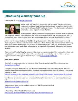 Introducing Workday Wrap-Up
February 18, 2011 by Mary Hayes Weier

                           Every Friday, I put together a collection of links to some of the more interesting
                           news stories and blogs about Workday, SaaS and cloud computing, mobility, inline
                           analytics, HR software, the ERP market, and more. I then distribute this collection in
                           an email to a group of people here at Workday.

                           And they love it. In fact, a common initial response the first time I meet a colleague
goes something like this: "Oh, you send out that email on Fridays with all the links to stories—thank you!" As
the popularity of the email grew, we asked, why not share a version of our news wrap-up with the public?

So here it is, the inaugural edition of Workday Wrap-Up, a collection of links to recent industry news and
blogs. Is my choice of shared content selective? Of course—this is the news that interests us most at Workday,
and if you're reading this blog right now, chances are it'll interest you, too. (That said, it's important to note
that opinions and views represented in these articles do not necessarily represent the opinions and views of
Workday.)

I hope you find Workday Wrap-Up valuable, and as a way to stay connected with the analysts, journalists, and
thought leaders who consistently and expertly assess the state of our industry. Feel free to send content
suggestions and your thoughts on this feature my way to mary.hayes@workday.com.

Cloud News & Analysis

Michelle Price answers questions for businesses about cloud computing in a Wall Street Journal article.
Pinning Down the Cloud

Among the findings of this report: "By 2015, there will remain no business computing category that hasn't
moved to the Cloud with 65 percent or more of all NEW business application / solution decisions Cloud-based
or Hybrid by 2015."
Research and Markets: Key SaaS, PaaS and IaaS Trends Through 2015 Business Transformation via the Cloud

Brian Sommer gives reasons as to why some consultants might recommend an on-premise application over
SaaS.
The New Consulting Metrics (for SaaS)

In another post, Brian Sommer provides insights into SaaS companies' cash flow.
The Economics of SaaS

R "Ray" Wang defines "True SaaS” and fake SaaS.
Tuesday's Tip: Understanding The Many Flavors of Cloud Computing and SaaS
 