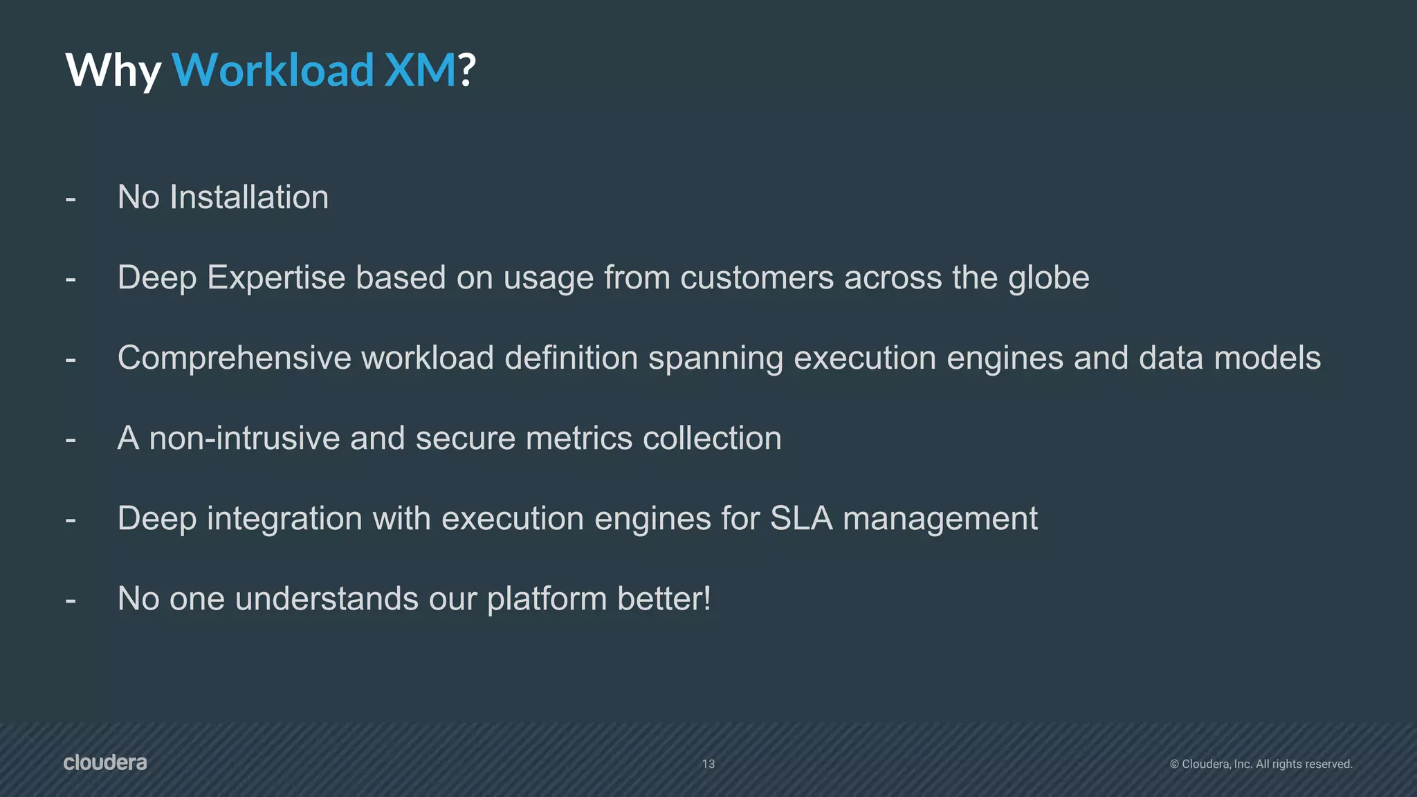 13 © Cloudera, Inc. All rights reserved.
Why Workload XM?
- No Installation
- Deep Expertise based on usage from customers across the globe
- Comprehensive workload definition spanning execution engines and data models
- A non-intrusive and secure metrics collection
- Deep integration with execution engines for SLA management
- No one understands our platform better!
 
