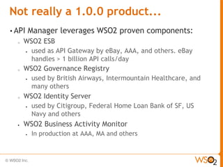 Not really a 1.0.0 product...
• API       Manager leverages WSO2 proven components:
  o   WSO2 ESB
       used as API Gateway by eBay, AAA, and others. eBay

        handles > 1 billion API calls/day
  o   WSO2 Governance Registry
       used by British Airways, Intermountain Healthcare, and

        many others
  o   WSO2 Identity Server
       used by Citigroup, Federal Home Loan Bank of SF, US

        Navy and others
     WSO2 Business Activity Monitor
           In production at AAA, MA and others
 