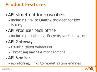 Product Features
• API   Storefront for subscribers
 •   Including link to OAuth2 provider for key
     issuing
• API   Producer back office
 •   Including publishing lifecycle, versioning, etc
• API   Gateway
 • OAuth2 token validation
 • Throttling and SLA management
• API   Monitor
 •   Monitoring, links to monetization engines
 