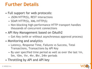 Further Details
•   Full support for web protocols:
    • JSON/HTTP(S), REST interactions
    • SOAP/HTTP(S), XML/HTTP(S)
    • Non-blocking high-performance HTTP transport handles
      thousands of concurrent connections
•   API Key Management based on OAuth2
    •   Get Key (with or without asynchronous approval process)
•   Monitoring and analytics
    • Latency, Response Time, Failures vs Success, Total
      Transactions, Transactions by API Key
    • By user specified time period as well as over the last 1m,
      5m, 10m, 1hr, 4hr, 8hr, 24hr periods
•   Throttling by API and API key
 
