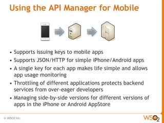 Using the API Manager for Mobile




•   Supports issuing keys to mobile apps
•   Supports JSON/HTTP for simple iPhone/Android apps
•   A single key for each app makes life simple and allows
    app usage monitoring
•   Throttling of different applications protects backend
    services from over-eager developers
•   Managing side-by-side versions for different versions of
    apps in the iPhone or Android AppStore
 
