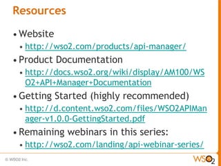 Resources
• Website
 •   http://wso2.com/products/api-manager/
• Product   Documentation
 •   http://docs.wso2.org/wiki/display/AM100/WS
     O2+API+Manager+Documentation
• Getting   Started (highly recommended)
 •   http://d.content.wso2.com/files/WSO2APIMan
     ager-v1.0.0-GettingStarted.pdf
• Remaining    webinars in this series:
 •   http://wso2.com/landing/api-webinar-series/
 