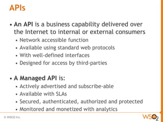 APIs
•   An API is a business capability delivered over
    the Internet to internal or external consumers
    •   Network accessible function
    •   Available using standard web protocols
    •   With well-defined interfaces
    •   Designed for access by third-parties

•   A Managed API is:
    • Actively advertised and subscribe-able
    • Available with SLAs
    • Secured, authenticated, authorized and protected
    • Monitored and monetized with analytics
 