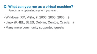 Almost any operating system you want.Q. What can you run as a virtual machine?Windows (XP, Vista, 7, 2000, 2003, 2008…)Linux (RHEL, SLES, Debian, Centos, Oracle…)Many more community supported guests