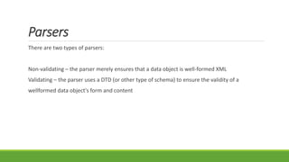 Parsers
There are two types of parsers:
Non-validating – the parser merely ensures that a data object is well-formed XML
Validating – the parser uses a DTD (or other type of schema) to ensure the validity of a
wellformed data object's form and content
 