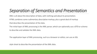 Separation of Semantics and Presentation
XML is all about the description of data, with nothing said about its presentation.
HTML combines some rudimentary descriptive markup, plus a great deal of markup
that describes the presentation of the data.
The initial layer of XML processing is the XML parser, which can optionally use a DTD or schema
to describe and validate the XML data.
The application layer of XML processing, such as a browser or editor, can use an XSL
style sheet to describe the presentation of the XML data.
 
