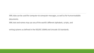 XML data can be used for computer-to-computer messages, as well as for humanreadable
documents.
XML text and names may use any of the world's different alphabets, scripts, and
writing systems as defined in the ISO/IEC 10646 and Unicode 3.0 standards.
 