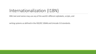 Internationalization (I18N)
XML text and names may use any of the world's different alphabets, scripts, and
writing systems as defined in the ISO/IEC 10646 and Unicode 3.0 standards.
 