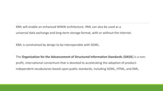 XML will enable an enhanced WWW architecture. XML can also be used as a
universal data exchange and long-term storage format, with or without the Internet.
XML is constrained by design to be interoperable with SGML.
The Organization for the Advancement of Structured Information Standards (OASIS) is a non-
profit, international consortium that is devoted to accelerating the adoption of product-
independent vocabularies based upon public standards, including SGML, HTML, and XML.
 