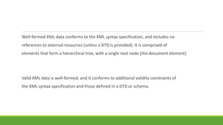 Well-formed XML data conforms to the XML syntax specification, and includes no
references to external resources (unless a DTD is provided). It is comprised of
elements that form a hierarchical tree, with a single root node (the document element).
Valid XML data is well-formed, and it conforms to additional validity constraints of
the XML syntax specification and those defined in a DTD or schema.
 