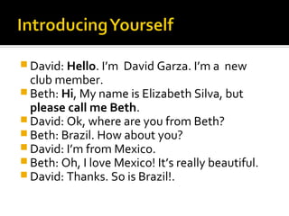  David: Hello. I’m   David Garza. I’m a new
  club member.
 Beth: Hi, My name is Elizabeth Silva, but
  please call me Beth.
 David: Ok, where are you from Beth?
 Beth: Brazil. How about you?
 David: I’m from Mexico.
 Beth: Oh, I love Mexico! It’s really beautiful.
 David: Thanks. So is Brazil!.
 