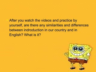 After you watch the videos and practice by
yourself, are there any similarities and differences
between indroduction in our country and in
English? What is it?
 
