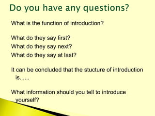 What is the function of introduction?
What do they say first?
What do they say next?
What do they say at last?
It can be concluded that the stucture of introduction
is......
What information should you tell to introduce
yourself?
 