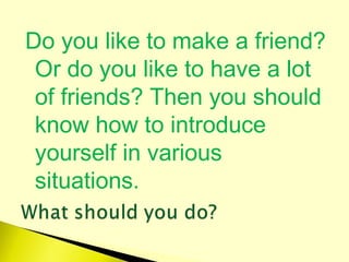 Do you like to make a friend?
Or do you like to have a lot
of friends? Then you should
know how to introduce
yourself in various
situations.
 