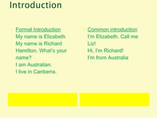  Formal Introduction
My name is Elizabeth
My name is Richard
Hamilton. What’s your
name?
I am Australian.
I live in Canberra.
 Common introduction
I’m Elizabeth. Call me
Liz!
Hi, I’m Richard!
I’m from Australia
 
