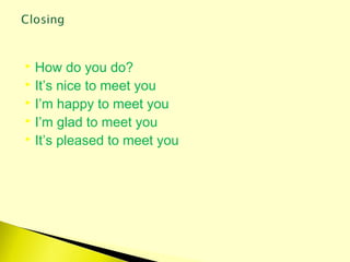  How do you do?
 It’s nice to meet you
 I’m happy to meet you
 I’m glad to meet you
 It’s pleased to meet you
 