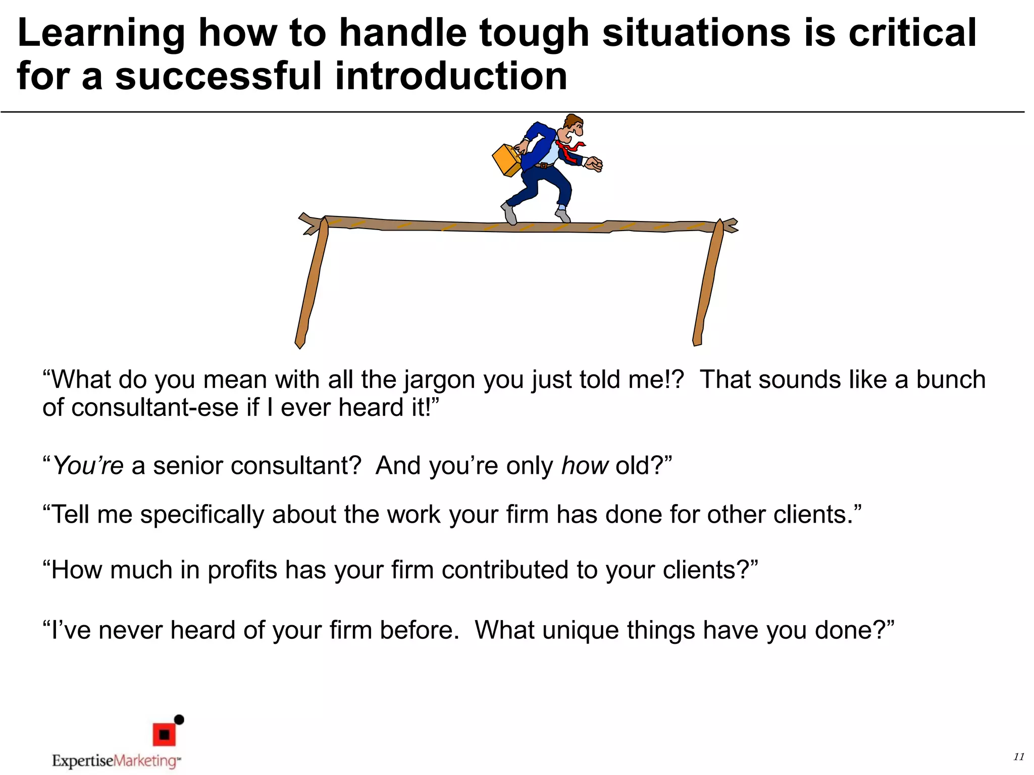 11
Learning how to handle tough situations is critical
for a successful introduction
“What do you mean with all the jargon you just told me!? That sounds like a bunch
of consultant-ese if I ever heard it!”
“Tell me specifically about the work your firm has done for other clients.”
“How much in profits has your firm contributed to your clients?”
“I’ve never heard of your firm before. What unique things have you done?”
“You’re a senior consultant? And you’re only how old?”
 