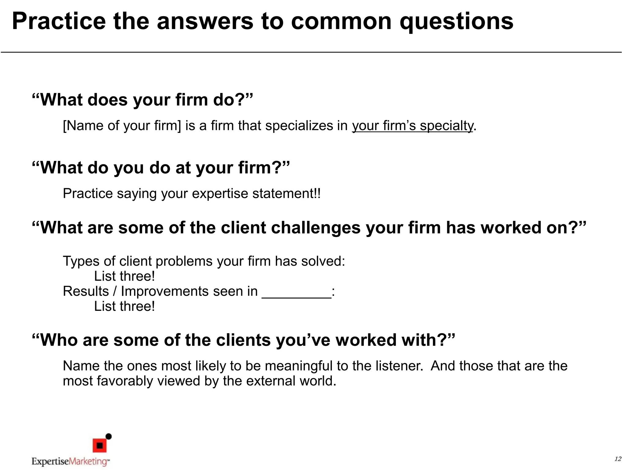 12
Practice the answers to common questions
“What does your firm do?”
[Name of your firm] is a firm that specializes in your firm’s specialty.
“What do you do at your firm?”
Practice saying your expertise statement!!
“What are some of the client challenges your firm has worked on?”
Types of client problems your firm has solved:
List three!
Results / Improvements seen in _________:
List three!
“Who are some of the clients you’ve worked with?”
Name the ones most likely to be meaningful to the listener. And those that are the
most favorably viewed by the external world.
 